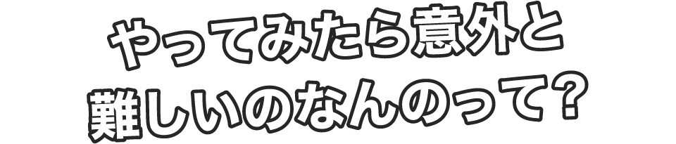 やってみたら意外と難しいのなんのって?